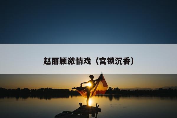 赵丽颖激情戏（宫锁沉香）