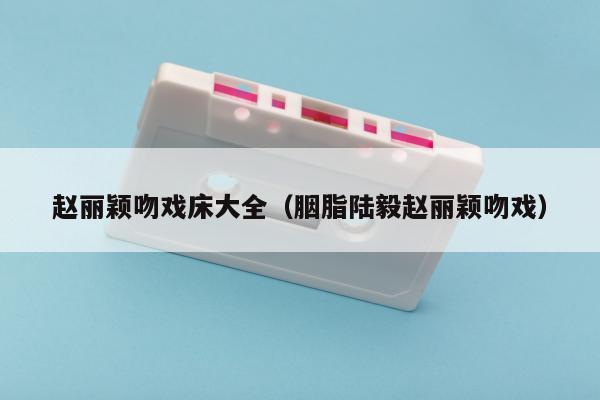 赵丽颖吻戏床大全（胭脂陆毅赵丽颖吻戏）