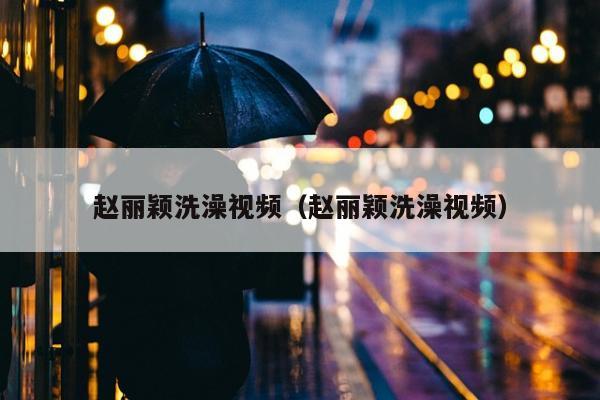 赵丽颖洗澡视频（赵丽颖洗澡视频）