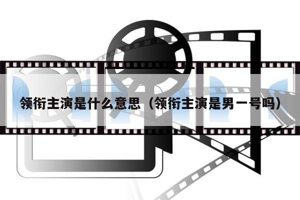 领衔主演是什么意思（领衔主演是男一号吗）