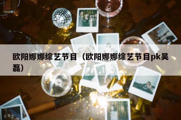 欧阳娜娜综艺节目（欧阳娜娜综艺节目pk吴磊）