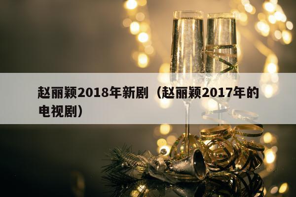 赵丽颖2018年新剧（赵丽颖2017年的电视剧）