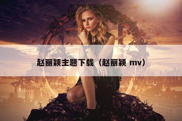 赵丽颖主题下载（赵丽颖 mv）