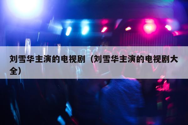 刘雪华主演的电视剧（刘雪华主演的电视剧大全）