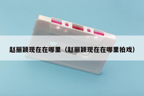 赵丽颖现在在哪里（赵丽颖现在在哪里拍戏）