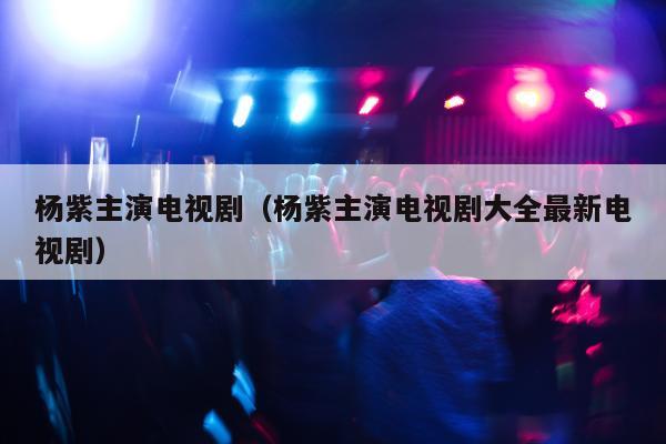 杨紫主演电视剧（杨紫主演电视剧大全最新电视剧）