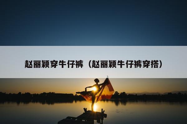 赵丽颖穿牛仔裤（赵丽颖牛仔裤穿搭）