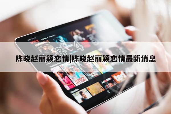 陈晓赵丽颖恋情|陈晓赵丽颖恋情最新消息