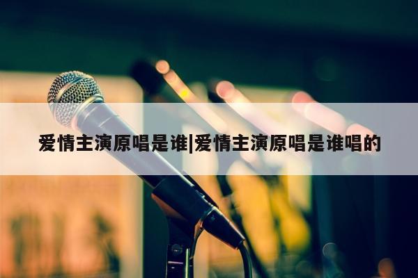 爱情主演原唱是谁|爱情主演原唱是谁唱的