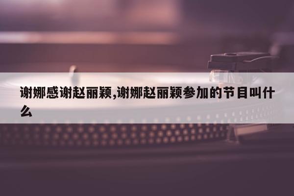 谢娜感谢赵丽颖,谢娜赵丽颖参加的节目叫什么