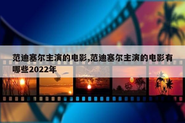 范迪塞尔主演的电影,范迪塞尔主演的电影有哪些2022年