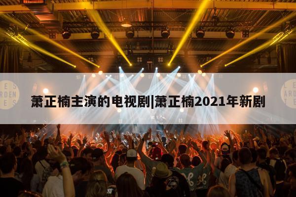 萧正楠主演的电视剧|萧正楠2021年新剧