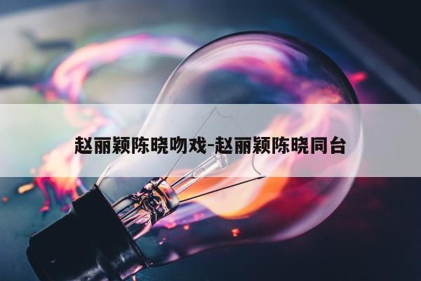 赵丽颖陈晓吻戏-赵丽颖陈晓同台