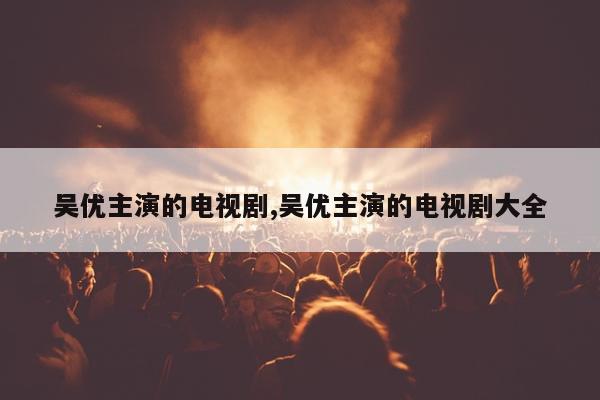 吴优主演的电视剧,吴优主演的电视剧大全