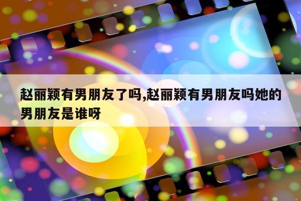 赵丽颖有男朋友了吗,赵丽颖有男朋友吗她的男朋友是谁呀