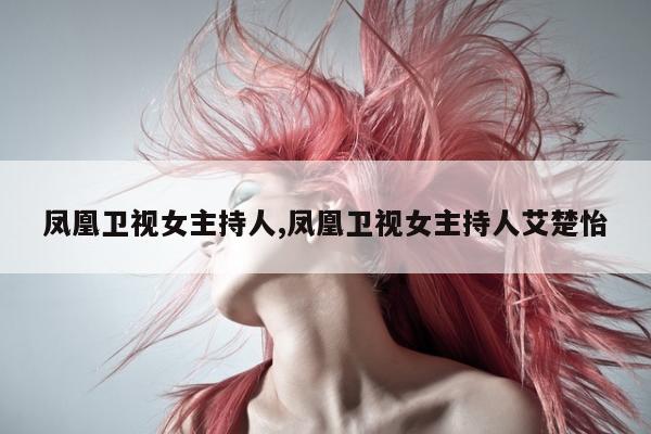 凤凰卫视女主持人,凤凰卫视女主持人艾楚怡