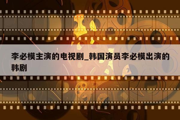 李必模主演的电视剧_韩国演员李必模出演的韩剧