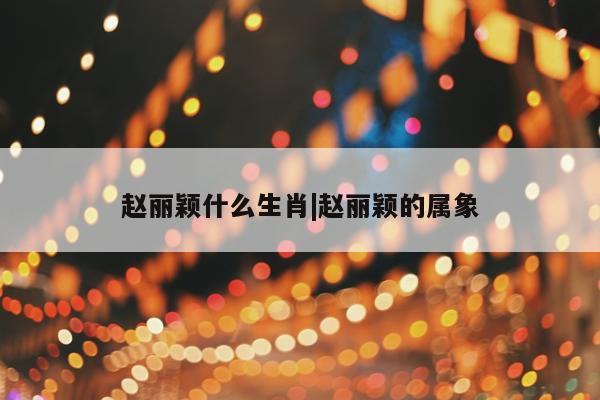 赵丽颖什么生肖|赵丽颖的属象