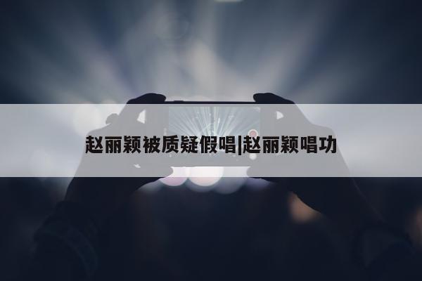 赵丽颖被质疑假唱|赵丽颖唱功