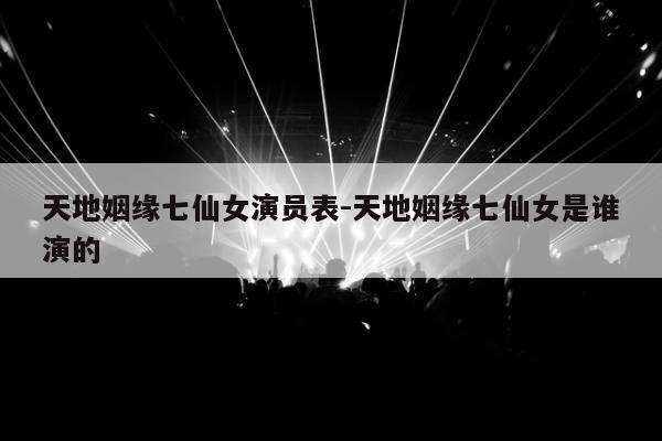 天地姻缘七仙女演员表-天地姻缘七仙女是谁演的