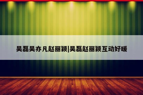 吴磊吴亦凡赵丽颖|吴磊赵丽颖互动好暖