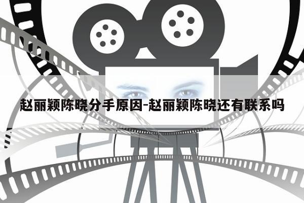 赵丽颖陈晓分手原因-赵丽颖陈晓还有联系吗