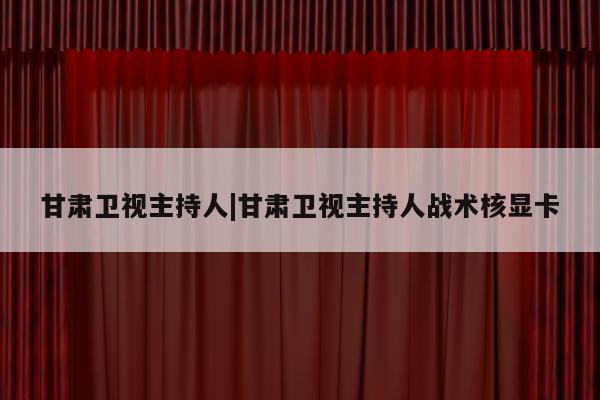 甘肃卫视主持人|甘肃卫视主持人战术核显卡