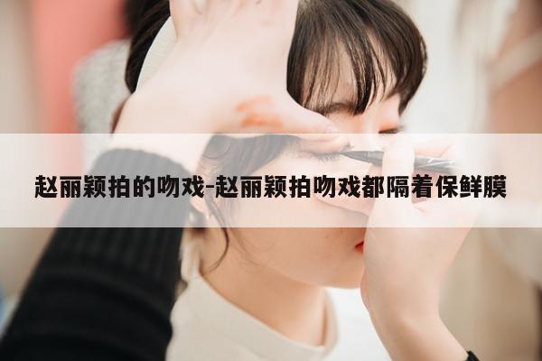 赵丽颖拍的吻戏-赵丽颖拍吻戏都隔着保鲜膜