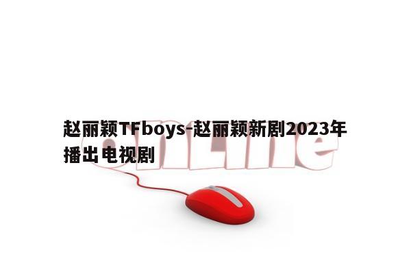 赵丽颖TFboys-赵丽颖新剧2023年播出电视剧