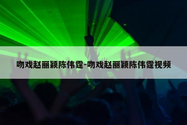 吻戏赵丽颖陈伟霆-吻戏赵丽颖陈伟霆视频