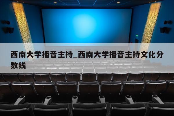 西南大学播音主持_西南大学播音主持文化分数线