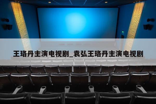 王珞丹主演电视剧_袁弘王珞丹主演电视剧