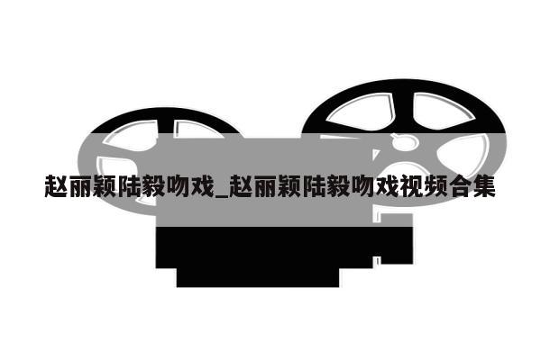 赵丽颖陆毅吻戏_赵丽颖陆毅吻戏视频合集