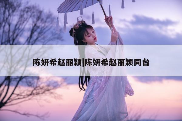 陈妍希赵丽颖|陈妍希赵丽颖同台