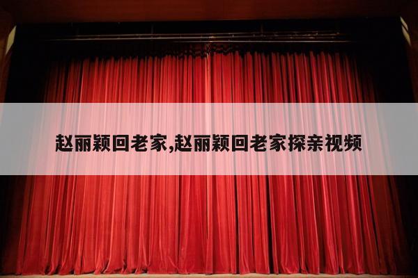 赵丽颖回老家,赵丽颖回老家探亲视频