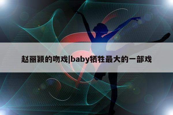 赵丽颖的吻戏|baby牺牲最大的一部戏