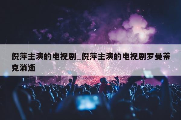 倪萍主演的电视剧_倪萍主演的电视剧罗曼蒂克消逝