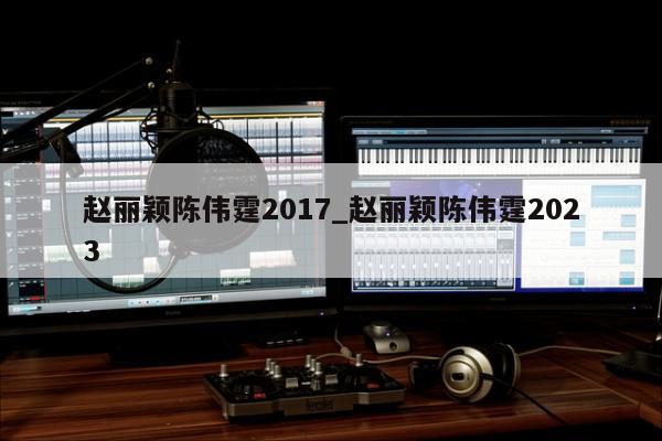 赵丽颖陈伟霆2017_赵丽颖陈伟霆2023