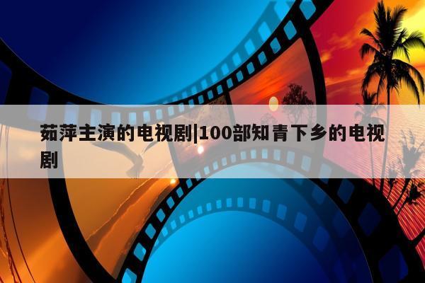 茹萍主演的电视剧|100部知青下乡的电视剧