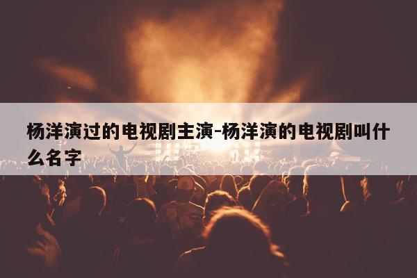 杨洋演过的电视剧主演-杨洋演的电视剧叫什么名字