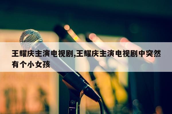 王耀庆主演电视剧,王耀庆主演电视剧中突然有个小女孩