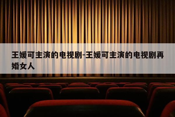 王媛可主演的电视剧-王媛可主演的电视剧再婚女人