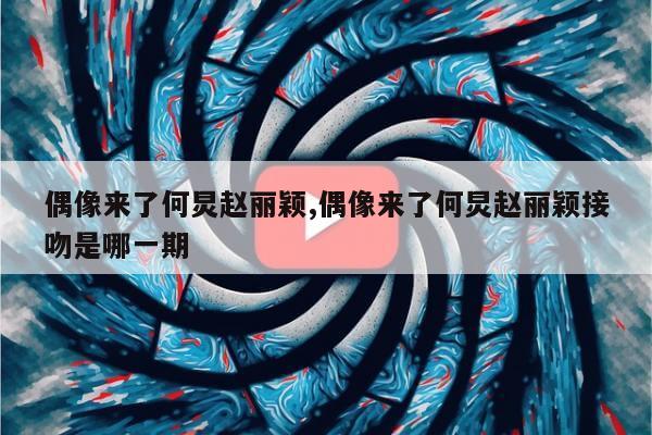 偶像来了何炅赵丽颖,偶像来了何炅赵丽颖接吻是哪一期