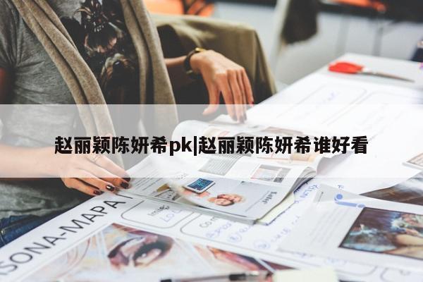 赵丽颖陈妍希pk|赵丽颖陈妍希谁好看