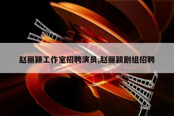 赵丽颖工作室招聘演员,赵丽颖剧组招聘