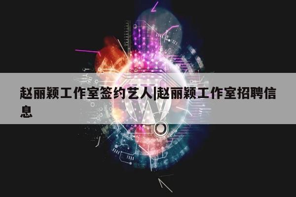 赵丽颖工作室签约艺人|赵丽颖工作室招聘信息