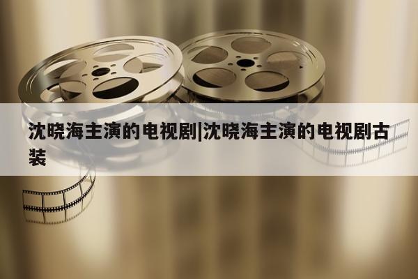 沈晓海主演的电视剧|沈晓海主演的电视剧古装