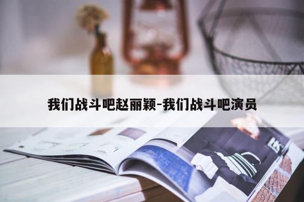 我们战斗吧赵丽颖-我们战斗吧演员