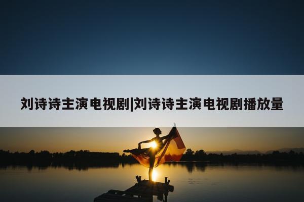 刘诗诗主演电视剧|刘诗诗主演电视剧播放量