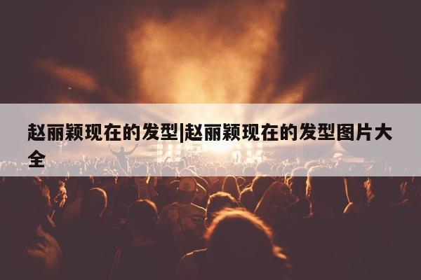 赵丽颖现在的发型|赵丽颖现在的发型图片大全